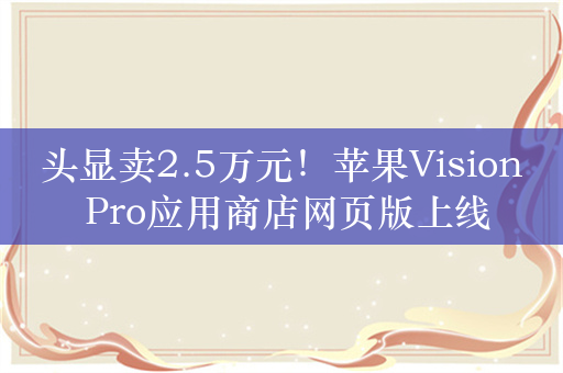 头显卖2.5万元！苹果Vision Pro应用商店网页版上线