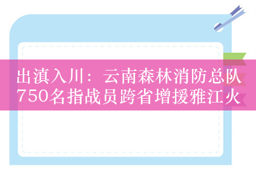 出滇入川：云南森林消防总队750名指战员跨省增援雅江火场