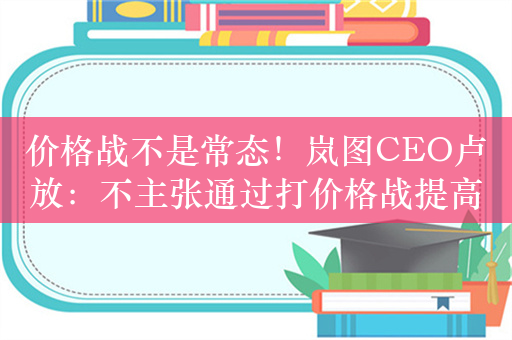 价格战不是常态！岚图CEO卢放：不主张通过打价格战提高市占率