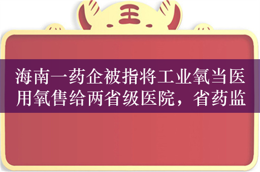 海南一药企被指将工业氧当医用氧售给两省级医院，省药监局称调查已有进展