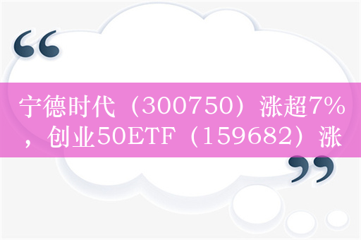 宁德时代（300750）涨超7%，创业50ETF（159682）涨超2.19%