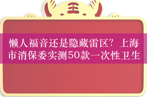 懒人福音还是隐藏雷区？上海市消保委实测50款一次性卫生用品