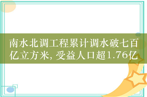 南水北调工程累计调水破七百亿立方米, 受益人口超1.76亿