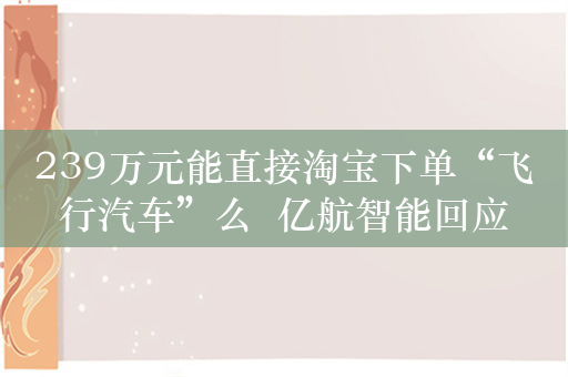 239万元能直接淘宝下单“飞行汽车”么  亿航智能回应