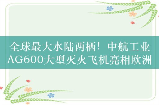 全球最大水陆两栖！中航工业AG600大型灭火飞机亮相欧洲