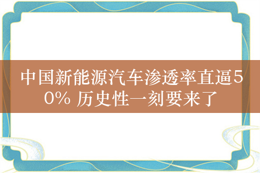 中国新能源汽车渗透率直逼50% 历史性一刻要来了