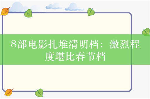 8部电影扎堆清明档：激烈程度堪比春节档