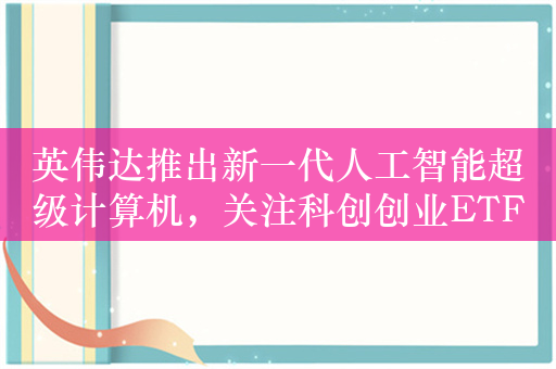 英伟达推出新一代人工智能超级计算机，关注科创创业ETF（588360）机会