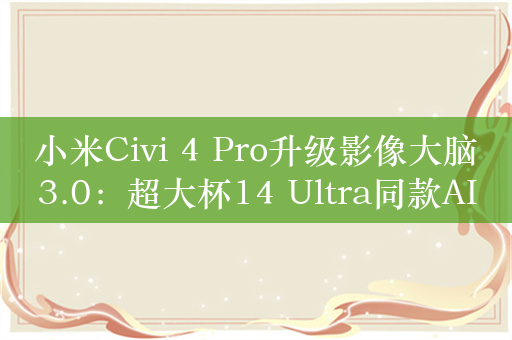 小米Civi 4 Pro升级影像大脑3.0：超大杯14 Ultra同款AISP