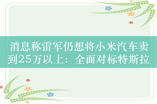 消息称雷军仍想将小米汽车卖到25万以上：全面对标特斯拉Model 3等