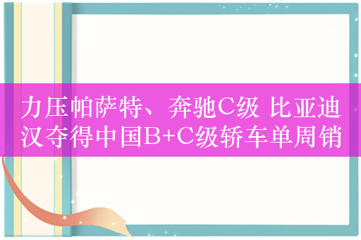 力压帕萨特、奔驰C级 比亚迪汉夺得中国B+C级轿车单周销冠