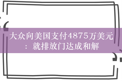 大众向美国支付4875万美元：就排放门达成和解