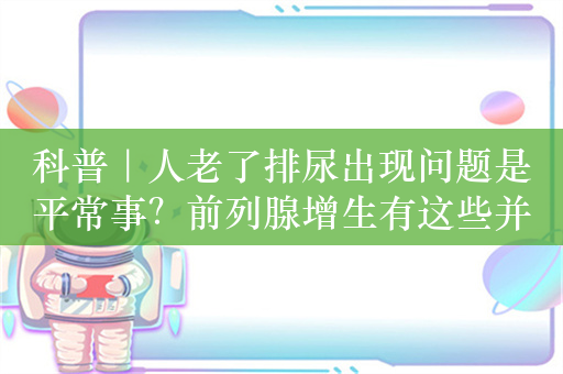 科普｜人老了排尿出现问题是平常事？前列腺增生有这些并发症