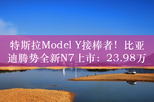 特斯拉Model Y接棒者！比亚迪腾势全新N7上市：23.98万起