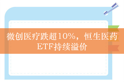 微创医疗跌超10%，恒生医药ETF持续溢价