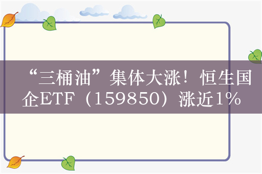 “三桶油”集体大涨！恒生国企ETF（159850）涨近1%