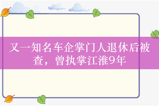 又一知名车企掌门人退休后被查，曾执掌江淮9年