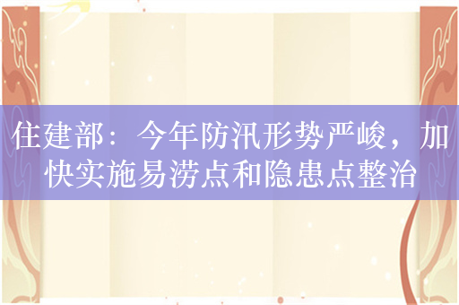 住建部：今年防汛形势严峻，加快实施易涝点和隐患点整治