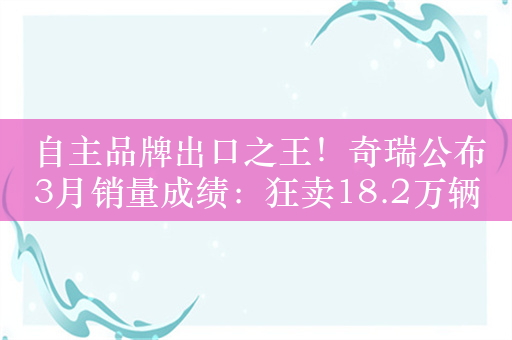 自主品牌出口之王！奇瑞公布3月销量成绩：狂卖18.2万辆 