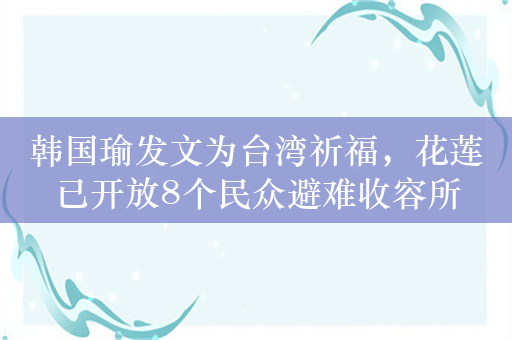 韩国瑜发文为台湾祈福，花莲已开放8个民众避难收容所