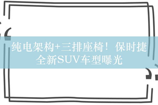 纯电架构+三排座椅！保时捷全新SUV车型曝光