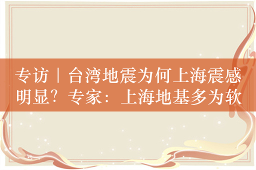 专访｜台湾地震为何上海震感明显？专家：上海地基多为软土层，会放大震动