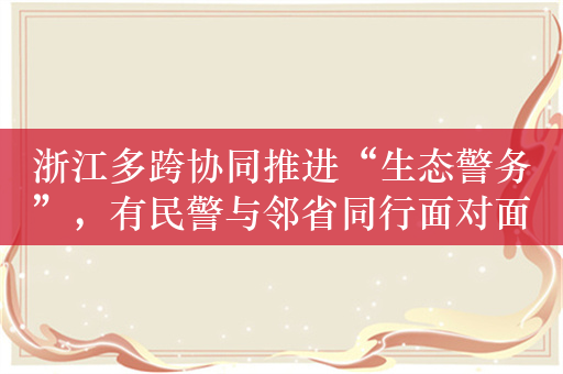 浙江多跨协同推进“生态警务”，有民警与邻省同行面对面办公