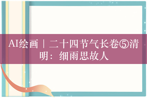 AI绘画｜二十四节气长卷⑤清明：细雨思故人