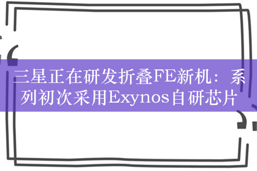 三星正在研发折叠FE新机：系列初次采用Exynos自研芯片