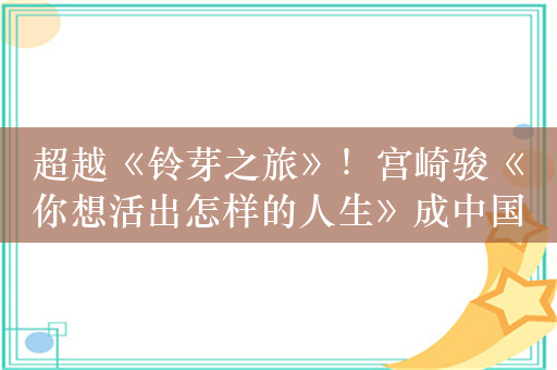 超越《铃芽之旅》！宫崎骏《你想活出怎样的人生》成中国影史清明节动画片票房冠军 