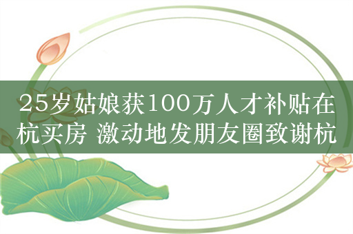 25岁姑娘获100万人才补贴在杭买房 激动地发朋友圈致谢杭州