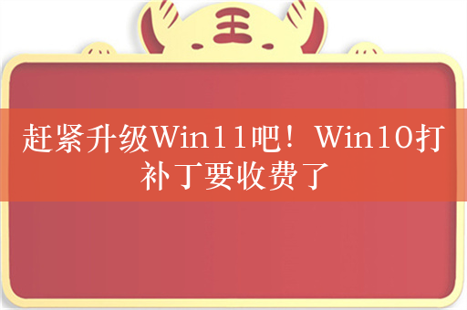 赶紧升级Win11吧！Win10打补丁要收费了