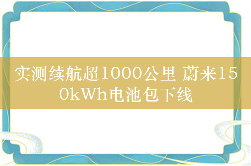 实测续航超1000公里 蔚来150kWh电池包下线