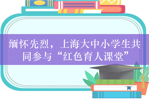 缅怀先烈，上海大中小学生共同参与“红色育人课堂”