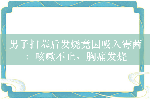 男子扫墓后发烧竟因吸入霉菌：咳嗽不止、胸痛发烧