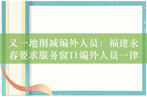 又一地削减编外人员：福建永春要求服务窗口编外人员一律清退