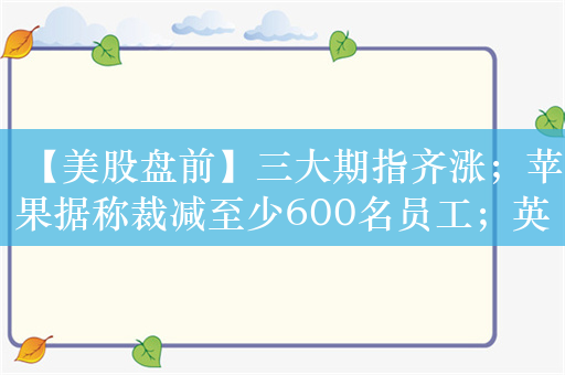 【美股盘前】三大期指齐涨；苹果据称裁减至少600名员工；英伟达据悉将与印尼卫星公司合建AI中心；布油自去年10月来首次突破90美元/桶