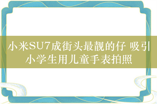 小米SU7成街头最靓的仔 吸引小学生用儿童手表拍照