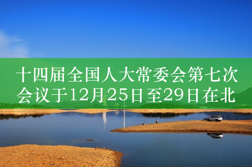 十四届全国人大常委会第七次会议于12月25日至29日在北京举行