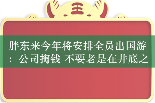 胖东来今年将安排全员出国游：公司掏钱 不要老是在井底之蛙的状态