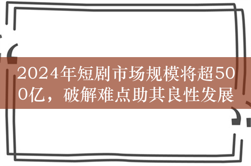 2024年短剧市场规模将超500亿，破解难点助其良性发展