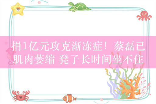 捐1亿元攻克渐冻症！蔡磊已肌肉萎缩 凳子长时间坐不住