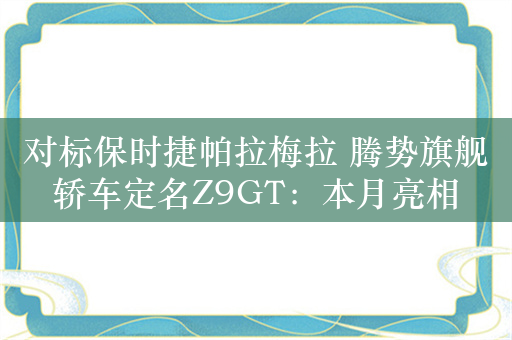 对标保时捷帕拉梅拉 腾势旗舰轿车定名Z9GT：本月亮相