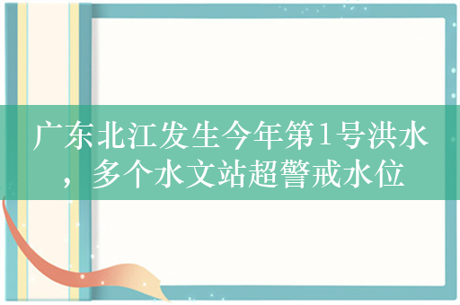 广东北江发生今年第1号洪水，多个水文站超警戒水位