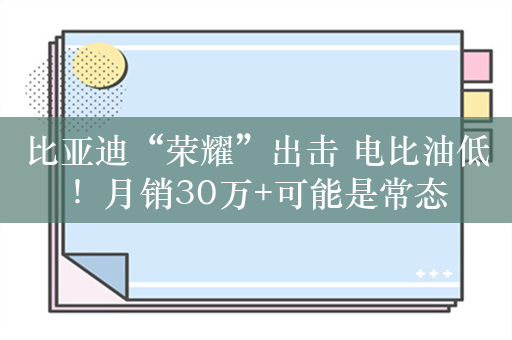 比亚迪“荣耀”出击 电比油低！月销30万+可能是常态