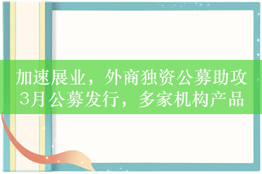 加速展业，外商独资公募助攻3月公募发行，多家机构产品等待审批