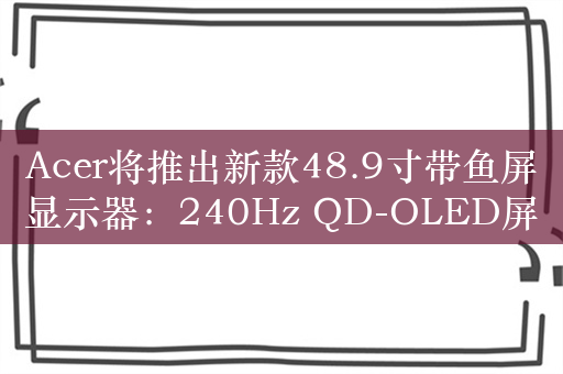 Acer将推出新款48.9寸带鱼屏显示器：240Hz QD-OLED屏