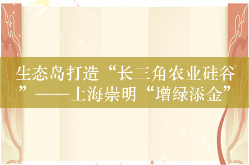 生态岛打造“长三角农业硅谷”——上海崇明“增绿添金”在农业新赛道跑出“加速度”