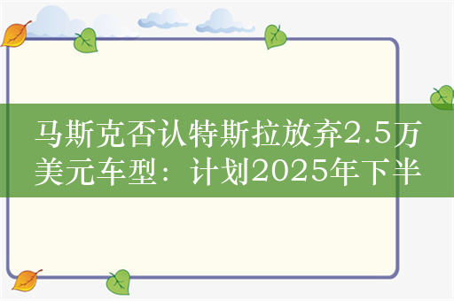 马斯克否认特斯拉放弃2.5万美元车型：计划2025年下半年投产