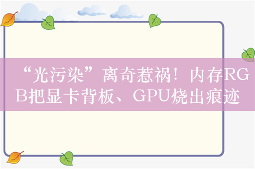 “光污染”离奇惹祸！内存RGB把显卡背板、GPU烧出痕迹